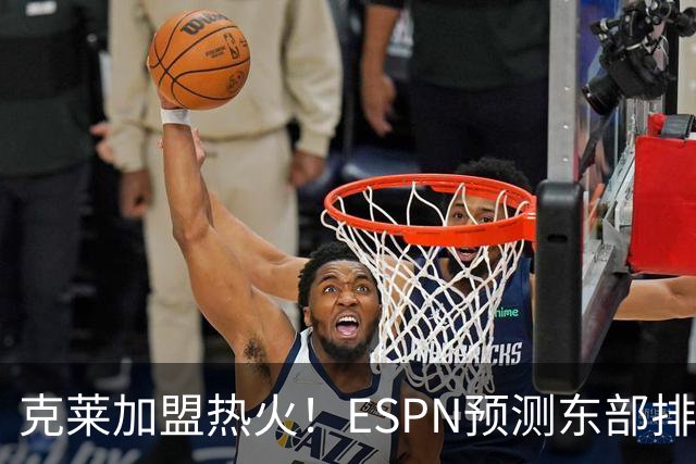 克莱加盟热火！ESPN预测东部排名：骑士第3、76人第4！